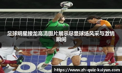 足球明星接龙高清图片展示尽显球场风采与激情瞬间